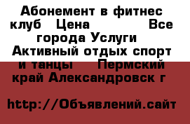 Абонемент в фитнес клуб › Цена ­ 23 000 - Все города Услуги » Активный отдых,спорт и танцы   . Пермский край,Александровск г.